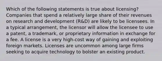 Which of the following statements is true about licensing? Companies that spend a relatively large share of their revenues on research and development (R&D) are likely to be licensees. In a typical arrangement, the licensor will allow the licensee to use a patent, a trademark, or proprietary information in exchange for a fee. A license is a very high-cost way of gaining and exploiting foreign markets. Licenses are uncommon among large firms seeking to acquire technology to bolster an existing product.