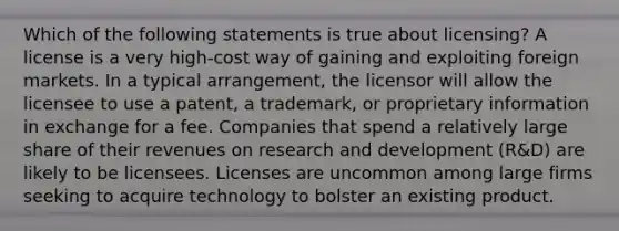 Which of the following statements is true about licensing? A license is a very high-cost way of gaining and exploiting foreign markets. In a typical arrangement, the licensor will allow the licensee to use a patent, a trademark, or proprietary information in exchange for a fee. Companies that spend a relatively large share of their revenues on research and development (R&D) are likely to be licensees. Licenses are uncommon among large firms seeking to acquire technology to bolster an existing product.