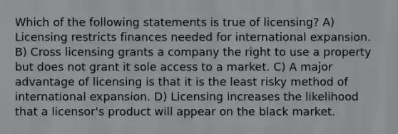 Which of the following statements is true of licensing? A) Licensing restricts finances needed for international expansion. B) Cross licensing grants a company the right to use a property but does not grant it sole access to a market. C) A major advantage of licensing is that it is the least risky method of international expansion. D) Licensing increases the likelihood that a licensor's product will appear on the black market.