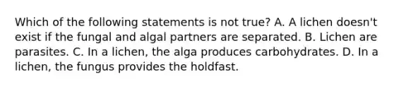 Which of the following statements is not true? A. A lichen doesn't exist if the fungal and algal partners are separated. B. Lichen are parasites. C. In a lichen, the alga produces carbohydrates. D. In a lichen, the fungus provides the holdfast.