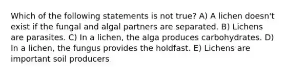 Which of the following statements is not true? A) A lichen doesn't exist if the fungal and algal partners are separated. B) Lichens are parasites. C) In a lichen, the alga produces carbohydrates. D) In a lichen, the fungus provides the holdfast. E) Lichens are important soil producers