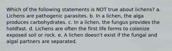 Which of the following statements is NOT true about lichens? a. Lichens are pathogenic parasites. b. In a lichen, the alga produces carbohydrates. c. In a lichen, the fungus provides the holdfast. d. Lichens are often the first life forms to colonize exposed soil or rock. e. A lichen doesn't exist if the fungal and algal partners are separated.