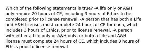 Which of the following statements is true? -A life only or A&H only require 20 hours of CE, including 3 hours of Ethics to be completed prior to license renewal. -A person that has both a Life and A&H licenses must complete 24 hours of CE for each, which includes 3 hours of Ethics, prior to license renewal. -A person with either a Life only or A&H only, or both a Life and A&H license must complete 24 hours of CE, which includes 3 hours of Ethics prior to license renewal