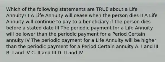 Which of the following statements are TRUE about a Life Annuity? I A Life Annuity will cease when the person dies II A Life Annuity will continue to pay to a beneficiary if the person dies before a stated date III The periodic payment for a Life Annuity will be lower than the periodic payment for a Period Certain annuity IV The periodic payment for a Life Annuity will be higher than the periodic payment for a Period Certain annuity A. I and III B. I and IV C. II and III D. II and IV