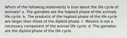 Which of the following statements is true about the life cycle of animals? a. The gametes are the haploid phase of the animals life cycle. b. The products of the haploid phase of the life cycle are larger than those of the diploid phase. c. Meiosis is not a necessary component of the animal life cycle. d. The gametes are the diploid phase of the life cycle.