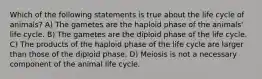 Which of the following statements is true about the life cycle of animals? A) The gametes are the haploid phase of the animals' life cycle. B) The gametes are the diploid phase of the life cycle. C) The products of the haploid phase of the life cycle are larger than those of the diploid phase. D) Meiosis is not a necessary component of the animal life cycle.