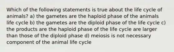 Which of the following statements is true about the life cycle of animals? a) the gametes are the haploid phase of the animals life cycle b) the gametes are the diploid phase of the life cycle c) the products are the haploid phase of the life cycle are larger than those of the diploid phase d) meiosis is not necessary component of the animal life cycle