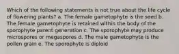 Which of the following statements is not true about the life cycle of flowering plants? a. The female gametophyte is the seed b. The female gametophyte is retained within the body of the sporophyte parent generation c. The sporophyte may produce microspores or megaspores d. The male gametophyte is the pollen grain e. The sporophyte is diploid