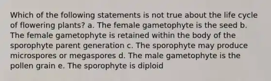 Which of the following statements is not true about the life cycle of flowering plants? a. The female gametophyte is the seed b. The female gametophyte is retained within the body of the sporophyte parent generation c. The sporophyte may produce microspores or megaspores d. The male gametophyte is the pollen grain e. The sporophyte is diploid