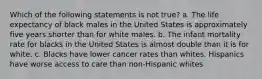 Which of the following statements is not true? a. The life expectancy of black males in the United States is approximately five years shorter than for white males. b. The infant mortality rate for blacks in the United States is almost double than it is for white. c. Blacks have lower cancer rates than whites. Hispanics have worse access to care than non-Hispanic whites