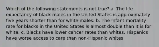 Which of the following statements is not true? a. The life expectancy of black males in the United States is approximately five years shorter than for white males. b. The infant mortality rate for blacks in the United States is almost double than it is for white. c. Blacks have lower cancer rates than whites. Hispanics have worse access to care than non-Hispanic whites