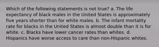 Which of the following statements is not true? a. The life expectancy of black males in the United States is approximately five years shorter than for white males. b. The infant mortality rate for blacks in the United States is almost double than it is for white. c. Blacks have lower cancer rates than whites. d. Hispanics have worse access to care than non-Hispanic whites.