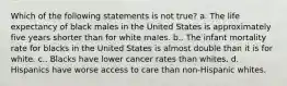 Which of the following statements is not true? a. The life expectancy of black males in the United States is approximately five years shorter than for white males. b.. The infant mortality rate for blacks in the United States is almost double than it is for white. c.. Blacks have lower cancer rates than whites. d. Hispanics have worse access to care than non-Hispanic whites.