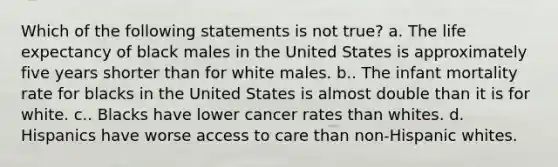 Which of the following statements is not true? a. The life expectancy of black males in the United States is approximately five years shorter than for white males. b.. The infant mortality rate for blacks in the United States is almost double than it is for white. c.. Blacks have lower cancer rates than whites. d. Hispanics have worse access to care than non-Hispanic whites.