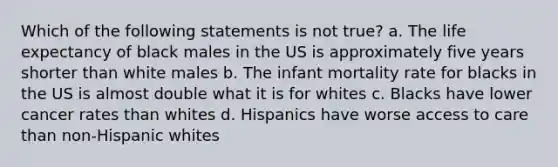 Which of the following statements is not true? a. The life expectancy of black males in the US is approximately five years shorter than white males b. The infant mortality rate for blacks in the US is almost double what it is for whites c. Blacks have lower cancer rates than whites d. Hispanics have worse access to care than non-Hispanic whites