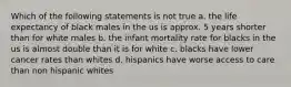 Which of the following statements is not true a. the life expectancy of black males in the us is approx. 5 years shorter than for white males b. the infant mortality rate for blacks in the us is almost double than it is for white c. blacks have lower cancer rates than whites d. hispanics have worse access to care than non hispanic whites