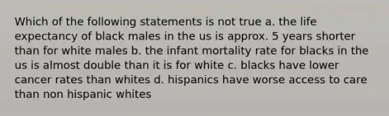 Which of the following statements is not true a. the life expectancy of black males in the us is approx. 5 years shorter than for white males b. the infant mortality rate for blacks in the us is almost double than it is for white c. blacks have lower cancer rates than whites d. hispanics have worse access to care than non hispanic whites