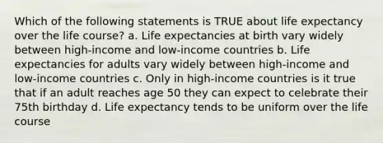 Which of the following statements is TRUE about life expectancy over the life course? a. Life expectancies at birth vary widely between high-income and low-income countries b. Life expectancies for adults vary widely between high-income and low-income countries c. Only in high-income countries is it true that if an adult reaches age 50 they can expect to celebrate their 75th birthday d. Life expectancy tends to be uniform over the life course