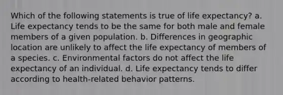 Which of the following statements is true of life expectancy? a. Life expectancy tends to be the same for both male and female members of a given population. b. Differences in geographic location are unlikely to affect the life expectancy of members of a species. c. Environmental factors do not affect the life expectancy of an individual. d. Life expectancy tends to differ according to health-related behavior patterns.