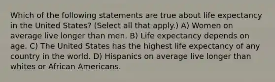 Which of the following statements are true about life expectancy in the United States? (Select all that apply.) A) Women on average live longer than men. B) Life expectancy depends on age. C) The United States has the highest life expectancy of any country in the world. D) Hispanics on average live longer than whites or <a href='https://www.questionai.com/knowledge/kktT1tbvGH-african-americans' class='anchor-knowledge'>african americans</a>.