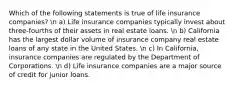 Which of the following statements is true of life insurance companies? n a) Life insurance companies typically invest about three-fourths of their assets in real estate loans. n b) California has the largest dollar volume of insurance company real estate loans of any state in the United States. n c) In California, insurance companies are regulated by the Department of Corporations. n d) Life insurance companies are a major source of credit for junior loans.