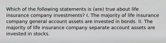 Which of the following statements is (are) true about life insurance company investments? I. The majority of life insurance company general account assets are invested in bonds. II. The majority of life insurance company separate account assets are invested in stocks.