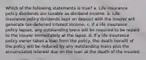 Which of the following statements is true? a. Life insurance policy dividends are taxable as dividend income. b. Life insurance policy dividends kept on deposit with the insurer will generate tax-deferred interest income. c. If a life insurance policy lapses, any outstanding loans will be required to be repaid to the insurer immediately at the lapse. d. If a life insurance policy owner takes a loan from the policy, the death benefit of the policy will be reduced by any outstanding loans plus the accumulated interest due on the loan at the death of the insured.