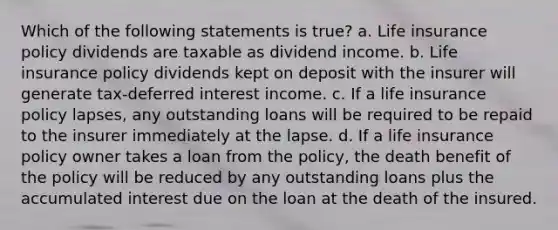 Which of the following statements is true? a. Life insurance policy dividends are taxable as dividend income. b. Life insurance policy dividends kept on deposit with the insurer will generate tax-deferred interest income. c. If a life insurance policy lapses, any outstanding loans will be required to be repaid to the insurer immediately at the lapse. d. If a life insurance policy owner takes a loan from the policy, the death benefit of the policy will be reduced by any outstanding loans plus the accumulated interest due on the loan at the death of the insured.