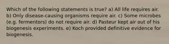 Which of the following statements is true? a) All life requires air. b) Only disease-causing organisms require air. c) Some microbes (e.g. fermentors) do not require air. d) Pasteur kept air out of his biogenesis experiments. e) Koch provided definitive evidence for biogenesis.