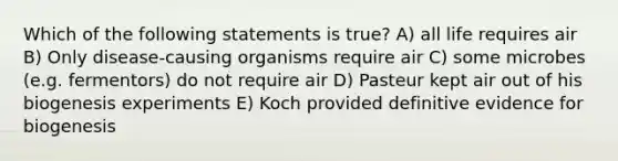 Which of the following statements is true? A) all life requires air B) Only disease-causing organisms require air C) some microbes (e.g. fermentors) do not require air D) Pasteur kept air out of his biogenesis experiments E) Koch provided definitive evidence for biogenesis