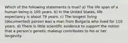 Which of the following statements is true? a) The life span of a human being is 100 years. b) In the United States, life expectancy is about 79 years. c) The longest living (documented) person was a man from Bulgaria who lived for 110 years. d) There is little scientific evidence to support the notion that a person's genetic makeup contributes to his or her longevity.