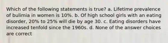 Which of the following statements is true? a. Lifetime prevalence of bulimia in women is 10%. b. Of high school girls with an eating disorder, 20% to 25% will die by age 30. c. Eating disorders have increased tenfold since the 1960s. d. None of the answer choices are correct