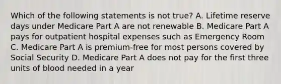 Which of the following statements is not true? A. Lifetime reserve days under Medicare Part A are not renewable B. Medicare Part A pays for outpatient hospital expenses such as Emergency Room C. Medicare Part A is premium-free for most persons covered by Social Security D. Medicare Part A does not pay for the first three units of blood needed in a year