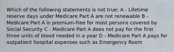 Which of the following statements is not true: A - Lifetime reserve days under Medicare Part A are not renewable B - Medicare Part A is premium-free for most persons covered by Social Security C - Medicare Part A does not pay for the first three units of blood needed in a year D - Medicare Part A pays for outpatient hospital expenses such as Emergency Room