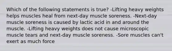 Which of the following statements is true? -Lifting heavy weights helps muscles heal from next-day muscle soreness. -Next-day muscle soreness is caused by lactic acid in and around the muscle. -Lifting heavy weights does not cause microscopic muscle tears and next-day muscle soreness. -Sore muscles can't exert as much force