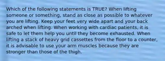 Which of the following statements is TRUE? When lifting someone or something, stand as close as possible to whatever you are lifting. Keep your feet very wide apart and your back arched when lifting. When working with cardiac patients, it is safe to let them help you until they become exhausted. When lifting a stack of heavy grid cassettes from the floor to a counter, it is advisable to use your arm muscles because they are stronger than those of the thigh.