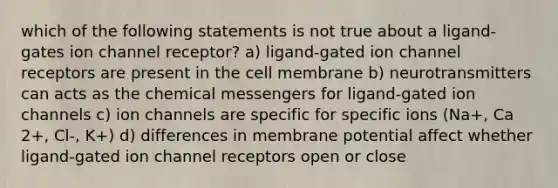 which of the following statements is not true about a ligand-gates ion channel receptor? a) ligand-gated ion channel receptors are present in the cell membrane b) neurotransmitters can acts as the chemical messengers for ligand-gated ion channels c) ion channels are specific for specific ions (Na+, Ca 2+, Cl-, K+) d) differences in membrane potential affect whether ligand-gated ion channel receptors open or close