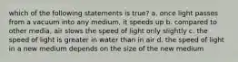 which of the following statements is true? a. once light passes from a vacuum into any medium, it speeds up b. compared to other media, air slows the speed of light only slightly c. the speed of light is greater in water than in air d. the speed of light in a new medium depends on the size of the new medium