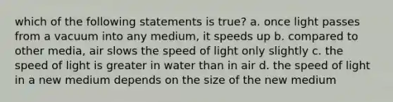 which of the following statements is true? a. once light passes from a vacuum into any medium, it speeds up b. compared to other media, air slows the speed of light only slightly c. the speed of light is greater in water than in air d. the speed of light in a new medium depends on the size of the new medium