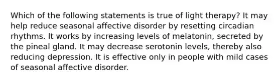 Which of the following statements is true of light therapy? It may help reduce seasonal affective disorder by resetting circadian rhythms. It works by increasing levels of melatonin, secreted by the pineal gland. It may decrease serotonin levels, thereby also reducing depression. It is effective only in people with mild cases of seasonal affective disorder.