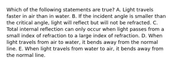 Which of the following statements are true? A. Light travels faster in air than in water. B. If the incident angle is smaller than the critical angle, light will reflect but will not be refracted. C. Total internal reflection can only occur when light passes from a small index of refraction to a large index of refraction. D. When light travels from air to water, it bends away from the normal line. E. When light travels from water to air, it bends away from the normal line.