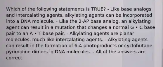 Which of the following statements is TRUE? - Like base analogs and intercalating agents, alkylating agents can be incorporated into a DNA molecule. - Like the 2-AP base analog, an alkylating agent can result in a mutation that changes a normal G • C base pair to an A • T base pair. - Alkylating agents are planar molecules, much like intercalating agents. - Alkylating agents can result in the formation of 6-4 photoproducts or cyclobutane pyrimidine dimers in DNA molecules. - All of the answers are correct.