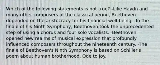 Which of the following statements is not true? -Like Haydn and many other composers of the classical period, Beethoven depended on the aristocracy for his financial well-being. -In the finale of his Ninth Symphony, Beethoven took the unprecedented step of using a chorus and four solo vocalists. -Beethoven opened new realms of musical expression that profoundly influenced composers throughout the nineteenth century. -The finale of Beethoven's Ninth Symphony is based on Schiller's poem about human brotherhood, Ode to Joy.