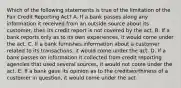 Which of the following statements is true of the limitation of the Fair Credit Reporting Act? A. If a bank passes along any information it received from an outside source about its customer, then its credit report is not covered by the act. B. If a bank reports only as to its own experiences, it would come under the act. C. If a bank furnishes information about a customer related to its transactions, it would come under the act. D. If a bank passes on information it collected from credit reporting agencies that used several sources, it would not come under the act. E. If a bank gave its opinion as to the creditworthiness of a customer in question, it would come under the act.