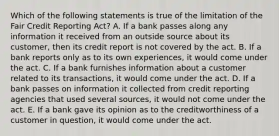 Which of the following statements is true of the limitation of the Fair Credit Reporting Act? A. If a bank passes along any information it received from an outside source about its customer, then its credit report is not covered by the act. B. If a bank reports only as to its own experiences, it would come under the act. C. If a bank furnishes information about a customer related to its transactions, it would come under the act. D. If a bank passes on information it collected from credit reporting agencies that used several sources, it would not come under the act. E. If a bank gave its opinion as to the creditworthiness of a customer in question, it would come under the act.