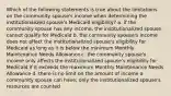 Which of the following statements is true about the limitations on the community spouse's income when determining the institutionalized spouse's Medicaid eligibility? a. if the community spouse has any income, the institutionalized spouse cannot qualify for Medicaid b. the community spouse's income does not affect the institutionalized spouse's eligibility for Medicaid as long as it is below the minimum Monthly Maintenance Needs Allowance c. the community spouse's income only affects the institutionalized spouse's eligibility for Medicaid if it exceeds the maximum Monthly Maintenance Needs Allowance d. there is no limit on the amount of income a community spouse can have; only the institutionalized spouse's resources are counted