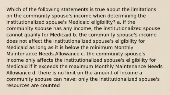 Which of the following statements is true about the limitations on the community spouse's income when determining the institutionalized spouse's Medicaid eligibility? a. if the community spouse has any income, the institutionalized spouse cannot qualify for Medicaid b. the community spouse's income does not affect the institutionalized spouse's eligibility for Medicaid as long as it is below the minimum Monthly Maintenance Needs Allowance c. the community spouse's income only affects the institutionalized spouse's eligibility for Medicaid if it exceeds the maximum Monthly Maintenance Needs Allowance d. there is no limit on the amount of income a community spouse can have; only the institutionalized spouse's resources are counted