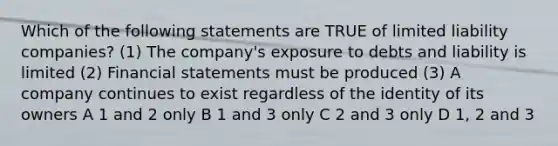 Which of the following statements are TRUE of limited liability companies? (1) The company's exposure to debts and liability is limited (2) Financial statements must be produced (3) A company continues to exist regardless of the identity of its owners A 1 and 2 only B 1 and 3 only C 2 and 3 only D 1, 2 and 3