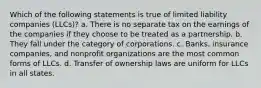 Which of the following statements is true of limited liability companies (LLCs)? a. There is no separate tax on the earnings of the companies if they choose to be treated as a partnership. b. They fall under the category of corporations. c. Banks, insurance companies, and nonprofit organizations are the most common forms of LLCs. d. Transfer of ownership laws are uniform for LLCs in all states.