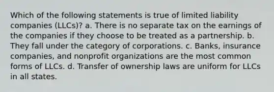 Which of the following statements is true of limited liability companies (LLCs)? a. There is no separate tax on the earnings of the companies if they choose to be treated as a partnership. b. They fall under the category of corporations. c. Banks, insurance companies, and nonprofit organizations are the most common forms of LLCs. d. Transfer of ownership laws are uniform for LLCs in all states.